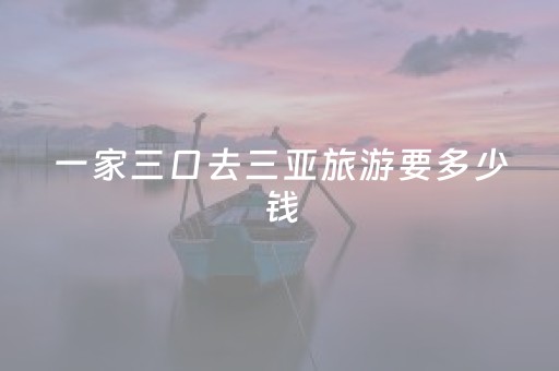 一家三口去三亚旅游要多少钱（一家三口春节去三亚旅游要多少钱）