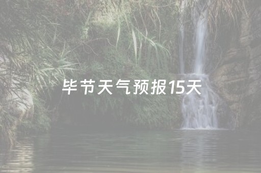 毕节天气预报15天（毕节天气预报15天气查询）