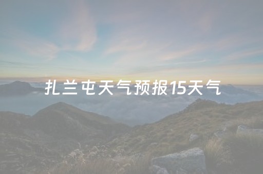 扎兰屯天气预报15天气（扎兰屯天气预报15天气预报一周）