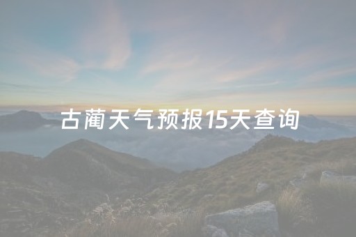 古蔺天气预报15天查询（古蔺天气预报15天查询百度地图）