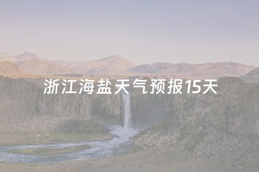 浙江海盐天气预报15天（浙江海盐天气预报15天查询天气情况）