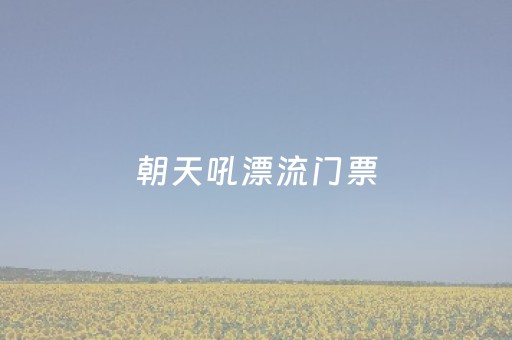 朝天吼漂流门票（朝天吼漂流门票多少钱一张）