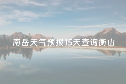 南岳天气预报15天查询衡山（南岳天气预报15天查询衡山天气）