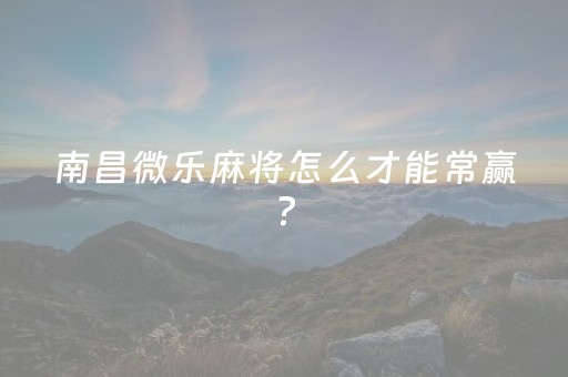 南昌微乐麻将怎么才能常赢?（微乐南昌麻将最新版）