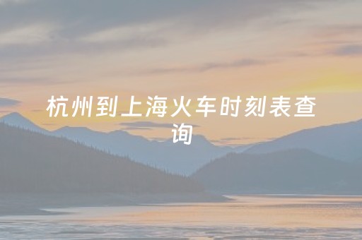 杭州到上海火车时刻表查询（杭州到上海火车时刻表查询结果电话）