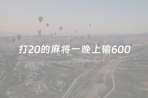 打20的麻将一晚上输6000（打20的麻将一晚上输一万多正常吗）