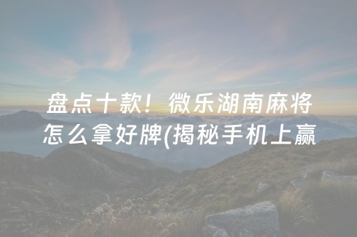 盘点十款！微乐湖南麻将怎么拿好牌(揭秘手机上赢的秘诀)