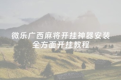 微乐广西麻将开挂神器安装全方面开挂教程（微乐广西麻将怎么打才会赢呢）