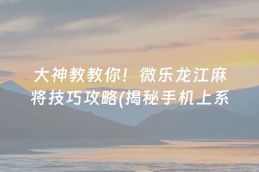 大神教教你！微乐龙江麻将技巧攻略(揭秘手机上系统发好牌)