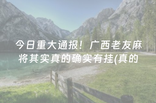 今日重大通报！广西老友麻将其实真的确实有挂(真的有挂确实有挂)