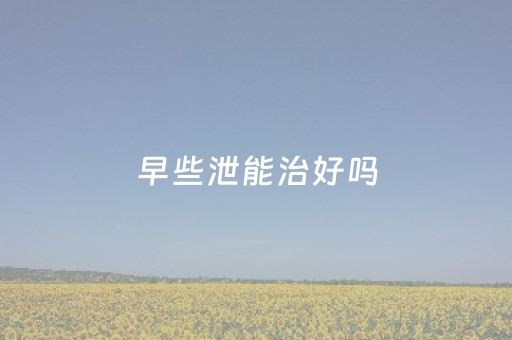 早些泄能治好吗（早些泄能治好吗贴吧）