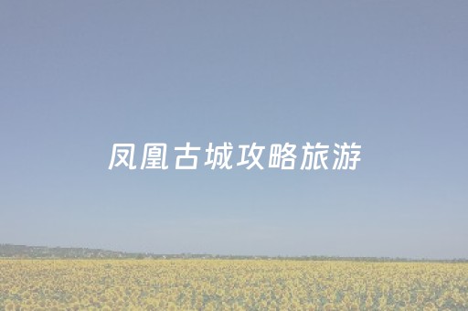 凤凰古城攻略旅游（凤凰古城攻略旅游活动）