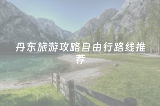 丹东旅游攻略自由行路线推荐（丹东旅游攻略自助游攻略）