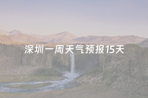 深圳一周天气预报15天（深圳一周天气预报15天情况）