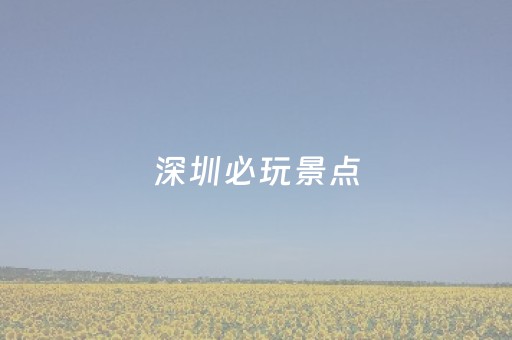 深圳必玩景点（深圳必玩景点 除了世界之窗）