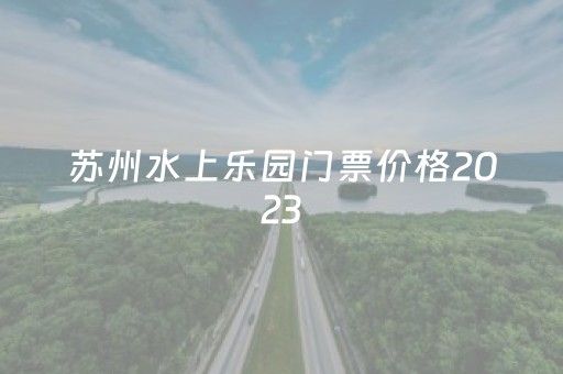 苏州水上乐园门票价格2023
（苏州水上乐园门票价格2023）