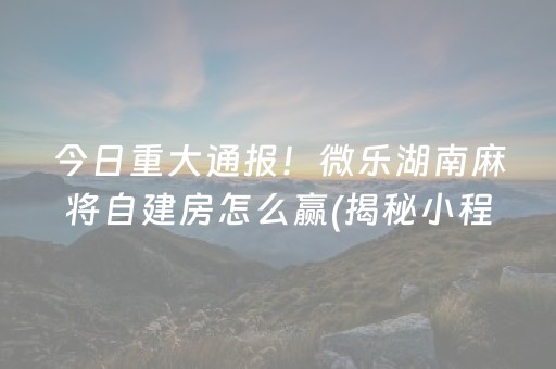 今日重大通报！微乐湖南麻将自建房怎么赢(揭秘小程序助攻神器)