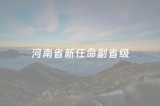 河南省新任命副省级
（河南省新任命副省级
名单）