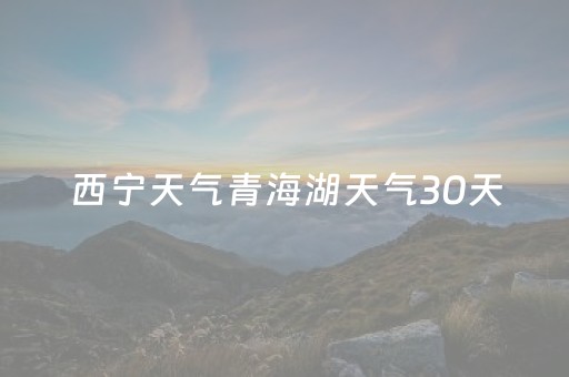 西宁天气青海湖天气30天（西宁青海天气预报一周）