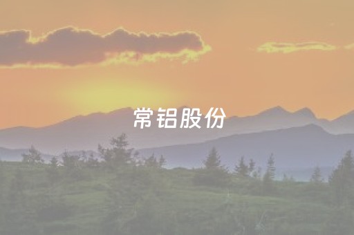 常铝股份（常铝股份包头公司最新消息）