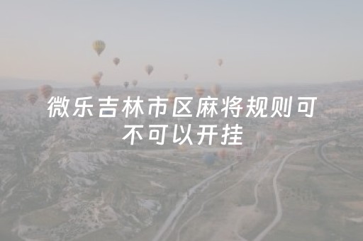 微乐吉林市区麻将规则可不可以开挂（微乐吉林麻将为什么不能进房间了）