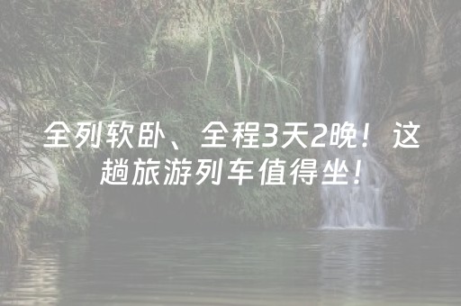 全列软卧、全程3天2晚！这趟旅游列车值得坐！