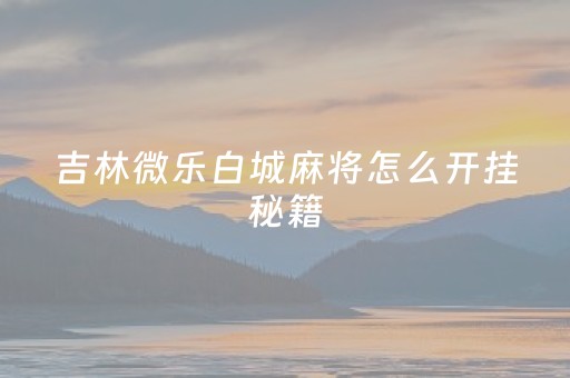 吉林微乐白城麻将怎么开挂秘籍（微乐吉林麻将客服电话是多少）