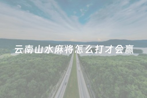 云南山水麻将怎么打才会赢（山水云南麻将最新版本）