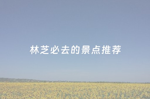 林芝必去的景点推荐（林芝必去旅游景点）