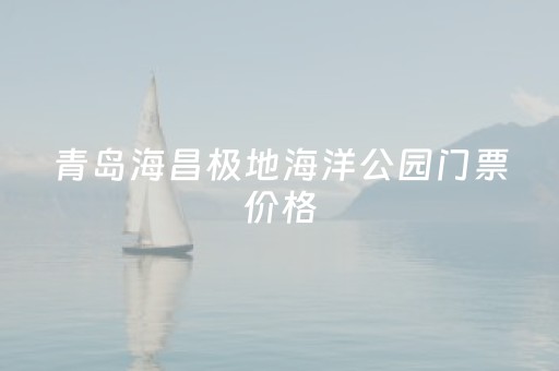 青岛海昌极地海洋公园门票价格（青岛海昌极地海洋公园门票多少钱）