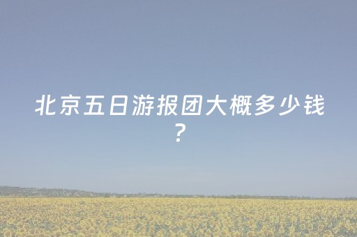 北京五日游报团大概多少钱?（北京五日游攻略和景点抱团）