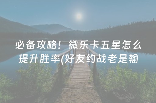 必备攻略！微乐卡五星怎么提升胜率(好友约战老是输)