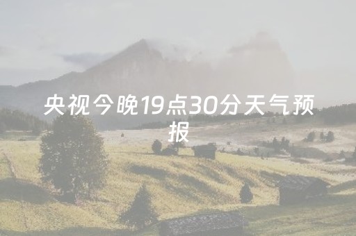 央视今晚19点30分天气预报（央视今晚19点30分天气预报回放）