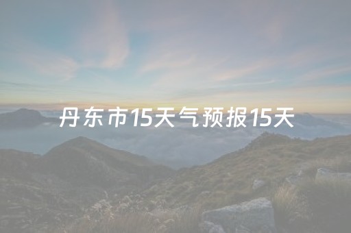 丹东市15天气预报15天（丹东市天气预报15天查询百度）