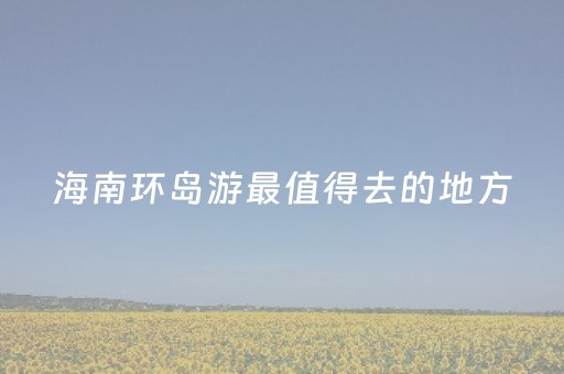 海南环岛游最值得去的地方（海南环岛游攻略）