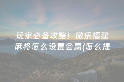 玩家必备攻略！微乐福建麻将怎么设置会赢(怎么提高好牌率)