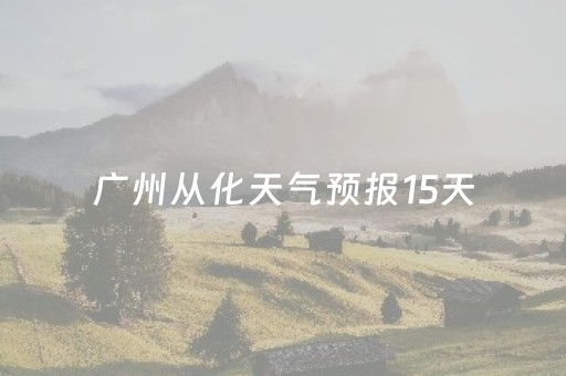 广州从化天气预报15天（广州从化天气预报15天查询当地）