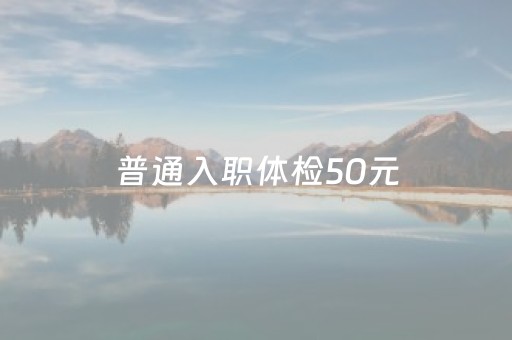 普通入职体检50元（普通入职体检50元有哪些医院）