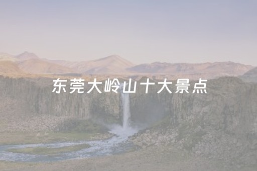 东莞大岭山十大景点（东莞大岭山景点大全）