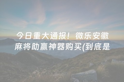 今日重大通报！微乐安徽麻将助赢神器购买(到底是不是有挂)