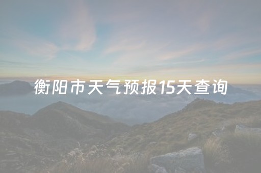 衡阳市天气预报15天查询（衡阳市天气预报15天查询当地
）