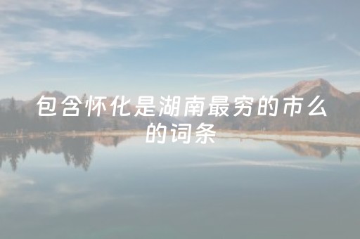 包含怀化是湖南最穷的市么的词条