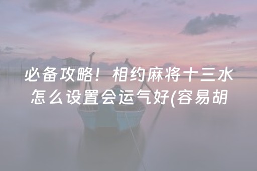 必备攻略！相约麻将十三水怎么设置会运气好(容易胡牌的技巧)