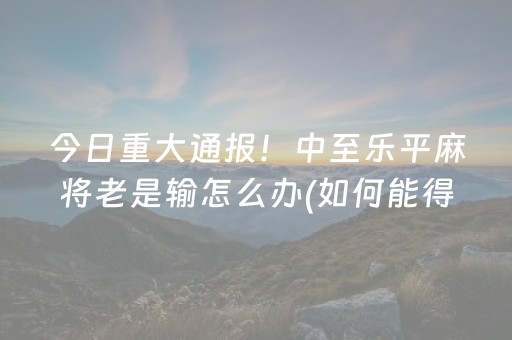 今日重大通报！中至乐平麻将老是输怎么办(如何能得到好牌)