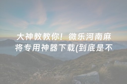 大神教教你！微乐河南麻将专用神器下载(到底是不是有挂)