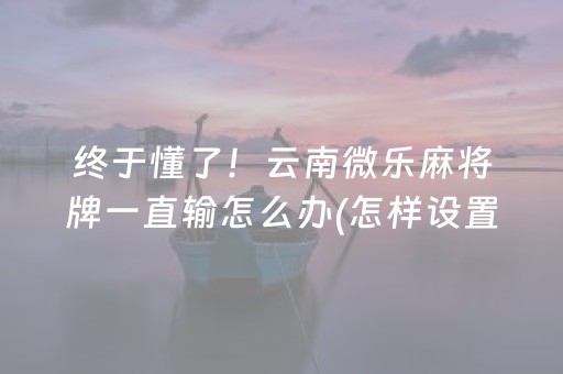 终于懂了！云南微乐麻将牌一直输怎么办(怎样设置才容易赢)