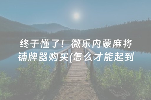 终于懂了！微乐内蒙麻将铺牌器购买(怎么才能起到好牌)