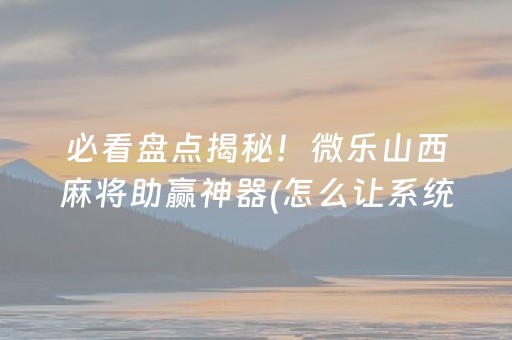 必看盘点揭秘！微乐山西麻将助赢神器(怎么让系统给自己好牌)