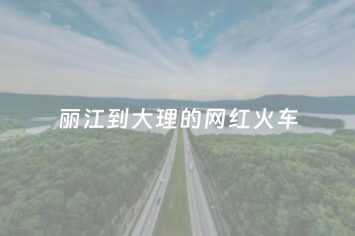 丽江到大理的网红火车（丽江到大理的网红火车车次）