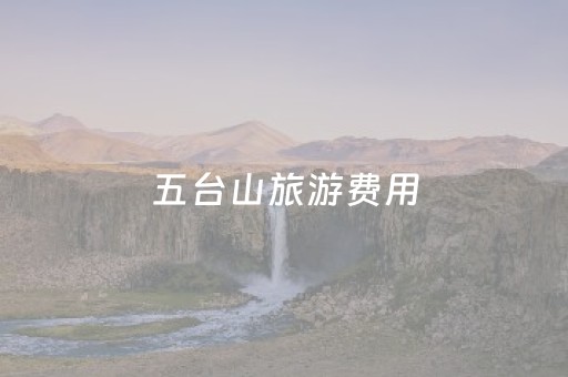 五台山旅游费用（五台山旅游费用多少）